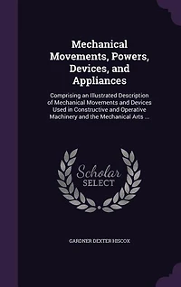Mechanical Movements, Powers, Devices, and Appliances: Comprising an Illustrated Description of Movements Devices Used Constructive