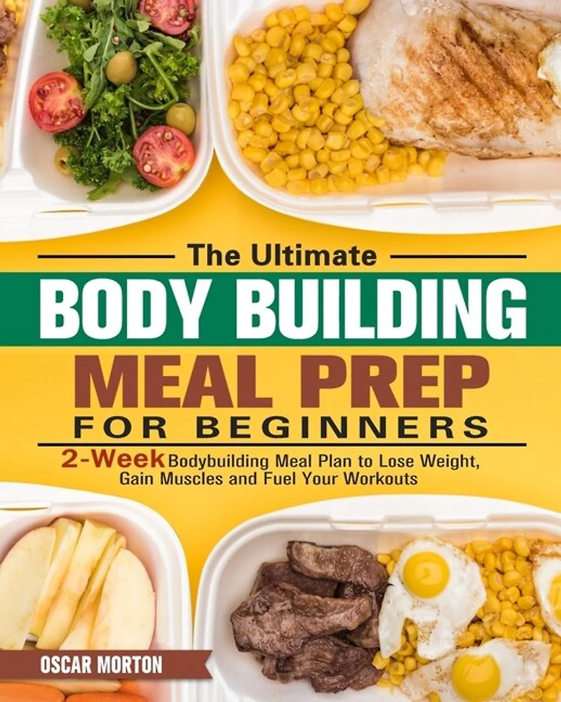 The Ultimate Bodybuilding Meal Prep For Beginners: 2-week Bodybuilding Meal Plan To Lose Weight, Gain Muscles And Fuel Your Workouts