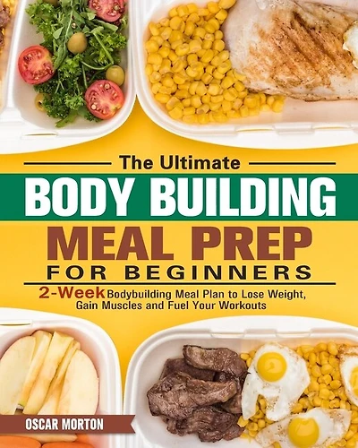 The Ultimate Bodybuilding Meal Prep For Beginners: 2-week Bodybuilding Meal Plan To Lose Weight, Gain Muscles And Fuel Your Workouts
