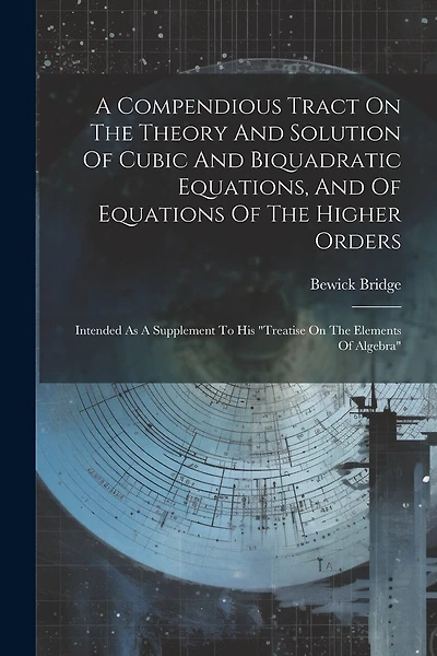 A Compendious Tract On The Theory And Solution Of Cubic And Biquadratic Equations, And Of Equations Of The Higher Orders: Intended As A Supplement To His "treatise On The Elements Of Algebra"
