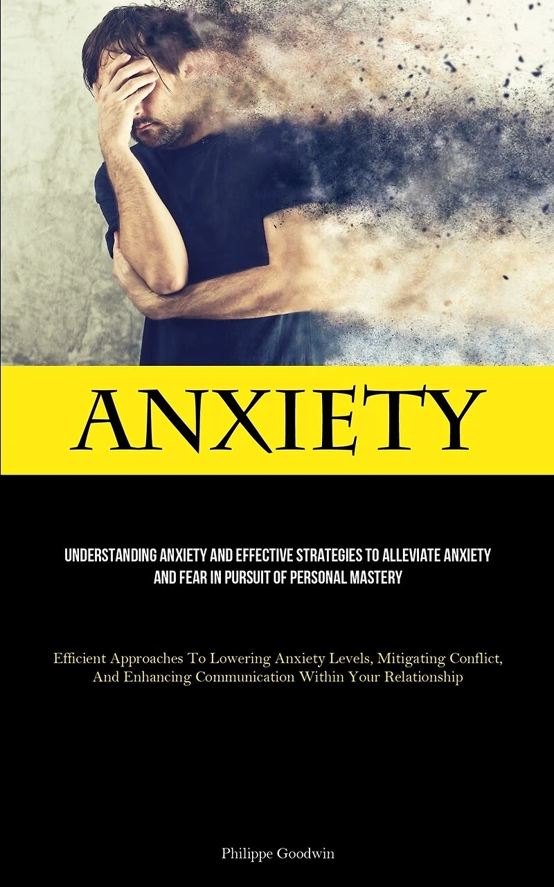 Anxiety: Understanding Anxiety And Effective Strategies To Alleviate Anxiety And Fear In Pursuit Of Personal Mastery (Efficient Approaches To Lowering Anxiety Levels, Mitigating Conflict, And Enhancing Communication Within Your Relationship)