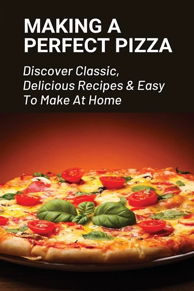 Making A Perfect Pizza: Discover Classic, Delicious Recipes & Easy To Make At Home: How To Make Pizza Step By Step