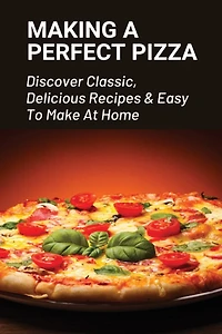 Making A Perfect Pizza: Discover Classic, Delicious Recipes & Easy To Make At Home: How To Make Pizza Step By Step