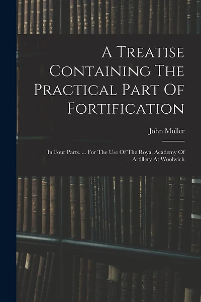 A Treatise Containing The Practical Part Of Fortification: In Four Parts. ... For The Use Of The Royal Academy Of Artillery At Woolwich
