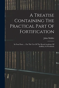 A Treatise Containing The Practical Part Of Fortification: In Four Parts. ... For The Use Of The Royal Academy Of Artillery At Woolwich