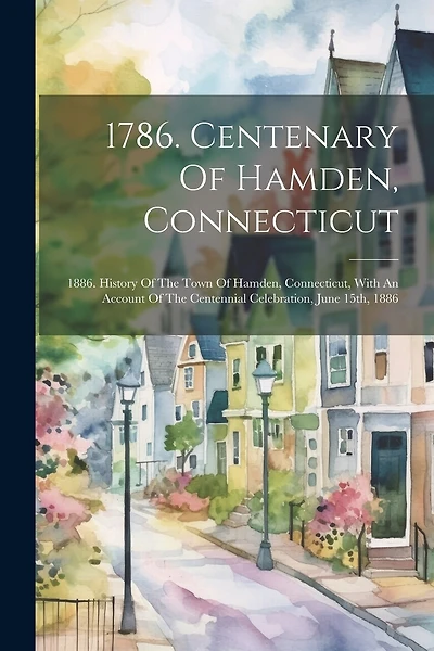 1786. Centenary Of Hamden, Connecticut: 1886. History Of The Town Of Hamden, Connecticut, With An Account Of The Centennial Celebration, June 15th
