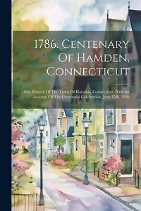 1786. Centenary Of Hamden, Connecticut: 1886. History Of The Town Of Hamden, Connecticut, With An Account Of The Centennial Celebration, June 15th