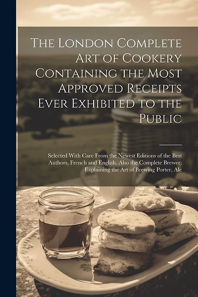 The London Complete Art of Cookery Containing the Most Approved Receipts Ever Exhibited to the Public; Selected With Care From the Newest Editions of the Best Authors, French and English. Also the Complete Brewer; Explaining the Art of Brewing Porter