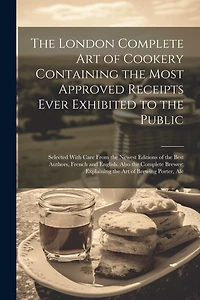 The London Complete Art of Cookery Containing the Most Approved Receipts Ever Exhibited to the Public; Selected With Care From the Newest Editions of the Best Authors, French and English. Also the Complete Brewer; Explaining the Art of Brewing Porter