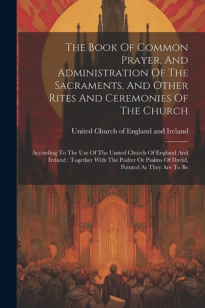 The Book Of Common Prayer, And Administration Of The Sacraments, And Other Rites And Ceremonies Of The Church: According To The Use Of The United Church Of England And Ireland: Together With The Psalter Or Psalms Of David, Pointed As They Are To Be