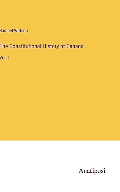 The Constitutional History of Canada: Vol. I