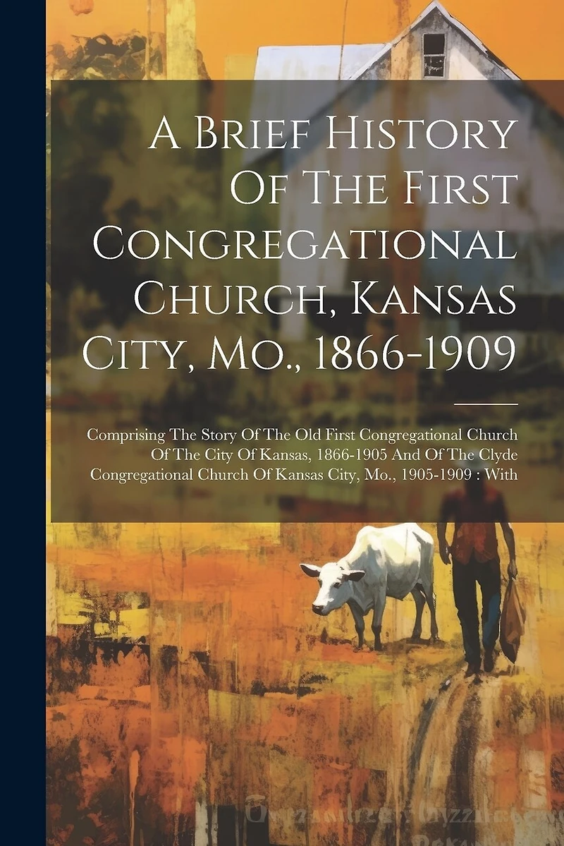 A Brief History Of The First Congregational Church, Kansas City, Mo., 1866-1909: Comprising The Story Of The Old First Congregational Church Of The City Of Kansas, 1866-1905 And Of The Clyde Congregational Church Of Kansas City, Mo., 1905-1909: With