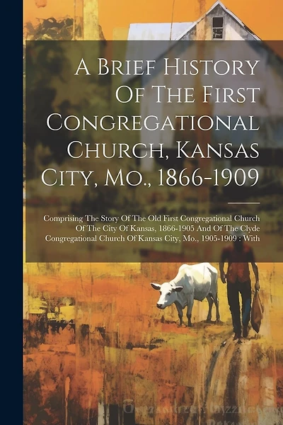 A Brief History Of The First Congregational Church, Kansas City, Mo., 1866-1909: Comprising The Story Of The Old First Congregational Church Of The City Of Kansas, 1866-1905 And Of The Clyde Congregational Church Of Kansas City, Mo., 1905-1909: With