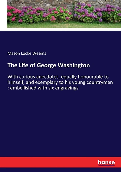 The Life of George Washington: With curious anecdotes, equally honourable to himself, and exemplary to his young countrymen: embellished with six engravings