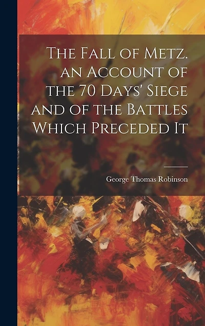 The Fall of Metz. an Account of the 70 Days' Siege and of the Battles Which Preceded It