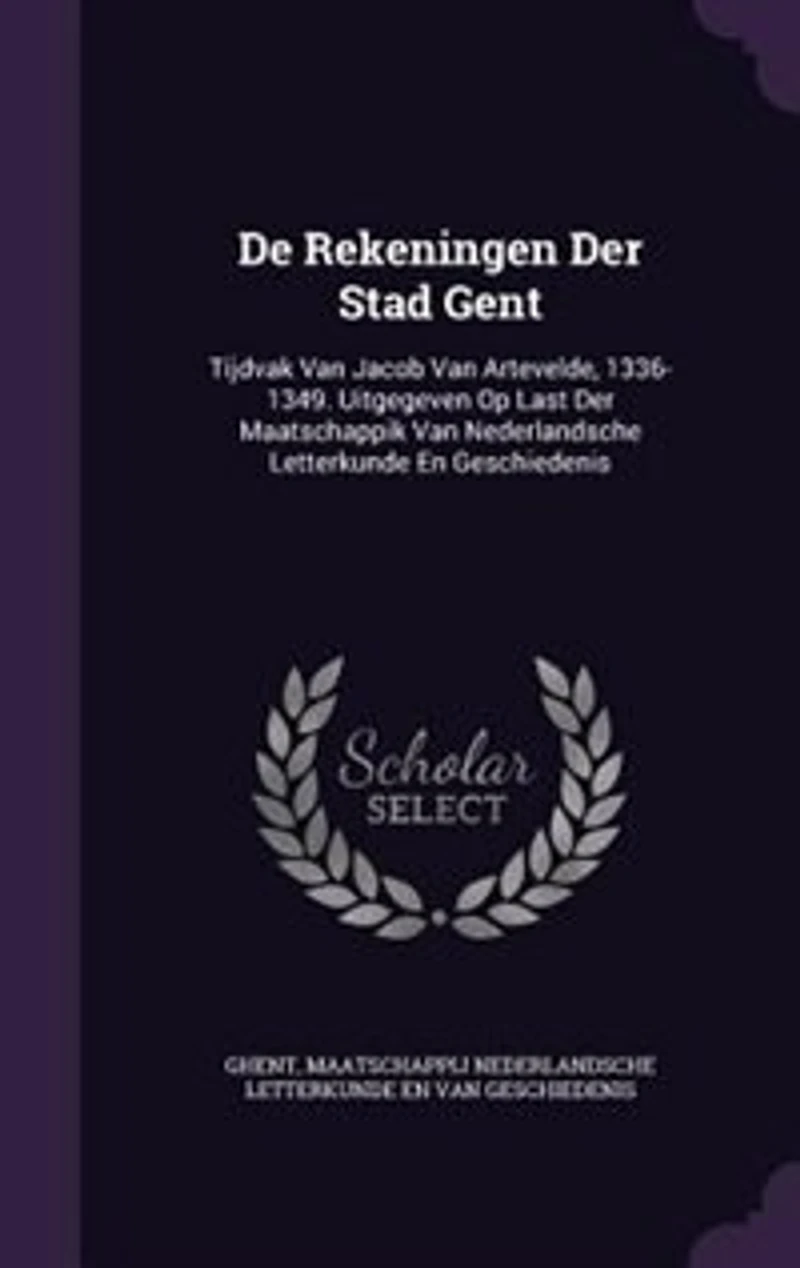 De Rekeningen Der Stad Gent: Tijdvak Van Jacob Artevelde, 1336-1349. Uitgegeven Op Last Maatschappik Nederlandsche L