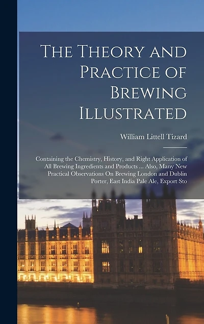 The Theory and Practice of Brewing Illustrated: Containing the Chemistry, History, and Right Application of All Brewing Ingredients and Products ... Also, Many New Practical Observations On Brewing London and Dublin Porter, East India Pale Ale, Export Sto
