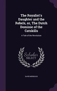 the Royalist's Daughter and Rebels: Or, Dutch Dominie of Catskills; a Tale Revolution