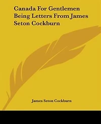 Canada For Gentlemen Being Letters From James Seton Cockburn