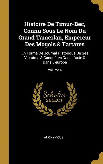 Histoire De Timur-Bec, Connu Sous Le Nom Du Grand Tamerlan, Empereur Des Mogols & Tartares: En Forme Journal Historique Ses Victoires Conquêtes Dans L'asie L'europe; Volume 4