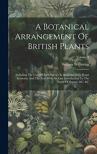 A Botanical Arrangement Of British Plants: Including The Uses Of Each Species In Medicine, Diet, Rural Economy And The Arts. With An Easy Introduction To The Study Of Botany