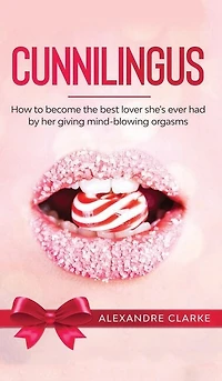 Cunnilingus: How To Become The Best Lover She's Ever Had By Her Giving Mind-blowing Orgasms