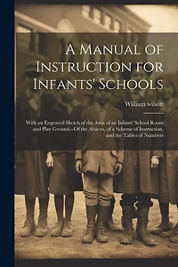 A Manual of Instruction for Infants' Schools: With an Engraved Sketch of the Area of an Infants' School Room and Play Ground, --Of the Abacus, of a Scheme of Instruction, and the Tables of Numbers