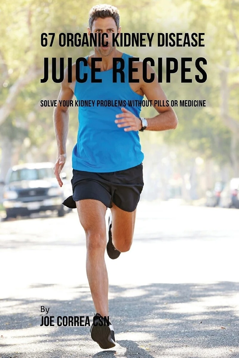 67 Organic Kidney Disease Juice Recipes: Solve Your Kidney Problems without Pills or Medicine