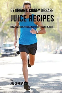 67 Organic Kidney Disease Juice Recipes: Solve Your Kidney Problems without Pills or Medicine