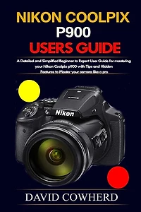 Nikon Coolpix p900 Users Guide: A Detailed and Simplified Beginner to Expert User Guide for mastering your Nikon Coolpix p900 with Tips and Hidden Features to Master your camera like a pro