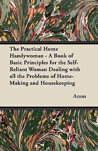 The Practical Home Handywoman - A Book of Basic Principles for the Self-Reliant Woman Dealing with all the Problems of Home-Making and Housekeeping