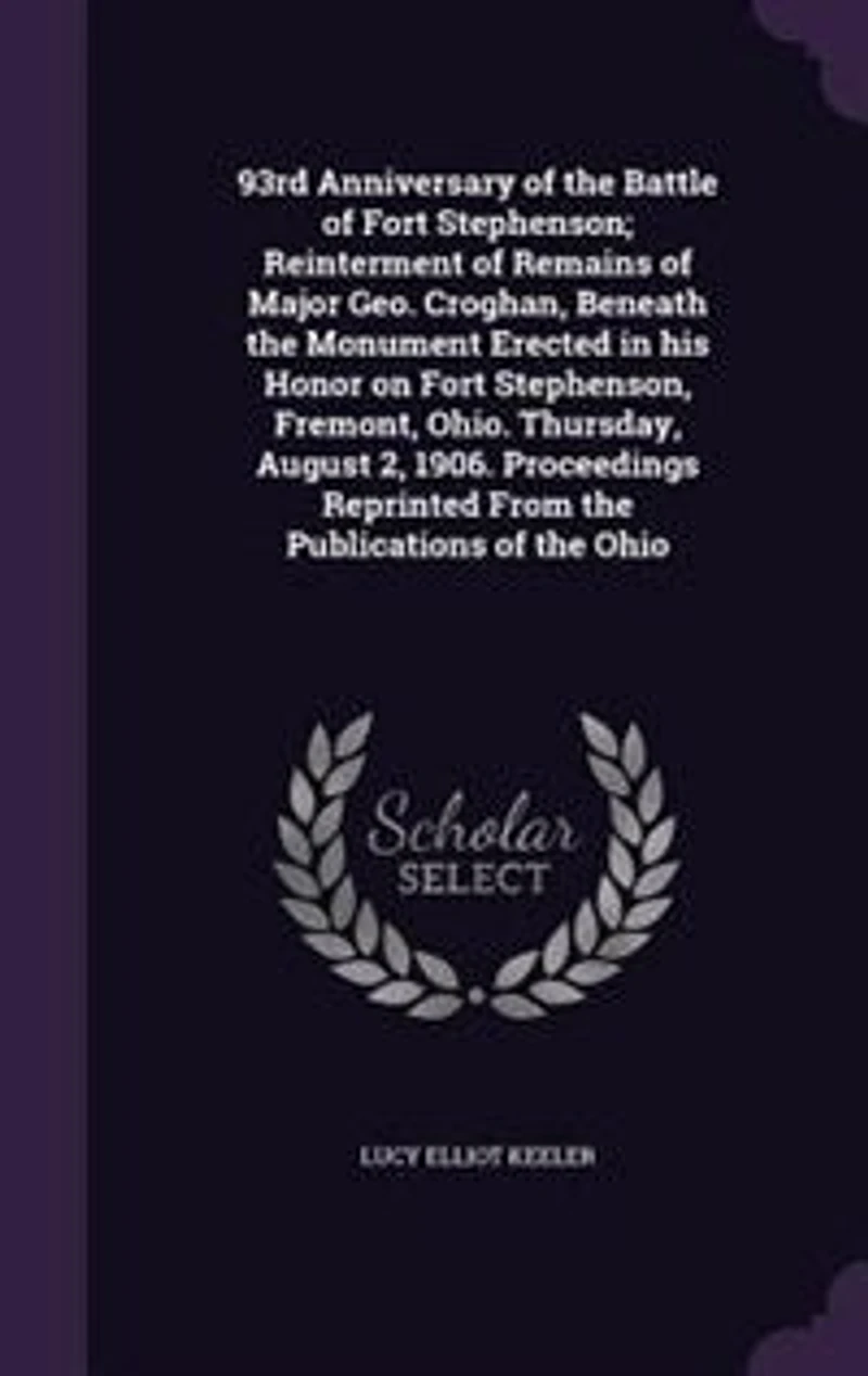 93rd Anniversary of the Battle Fort Stephenson; Reinterment Remains Major Geo. Croghan, Beneath Monument Erected His Honor on Stephenson, Fremont, Ohio. Thursday, August 2, 1906. Proceedings Reprinted From Publications The...