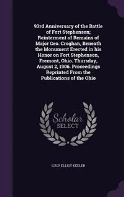 93rd Anniversary of the Battle Fort Stephenson; Reinterment Remains Major Geo. Croghan, Beneath Monument Erected His Honor on Stephenson, Fremont, Ohio. Thursday, August 2, 1906. Proceedings Reprinted From Publications The...