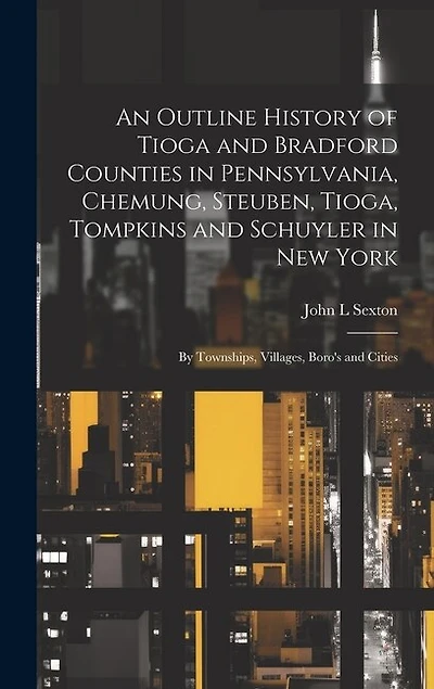 An Outline History of Tioga and Bradford Counties in Pennsylvania, Chemung, Steuben, Tioga, Tompkins and Schuyler in New York: By Townships, Villages, Boro's and Cities