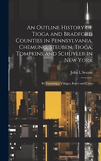 An Outline History of Tioga and Bradford Counties in Pennsylvania, Chemung, Steuben, Tioga, Tompkins and Schuyler in New York: By Townships, Villages, Boro's and Cities