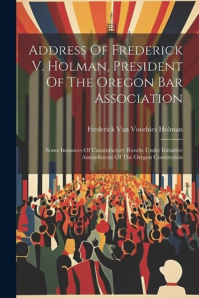 Address Of Frederick V. Holman, President Of The Oregon Bar Association: Some Instances Of Unsatisfactory Results Under Initiative Amendments Of The Oregon Constitution