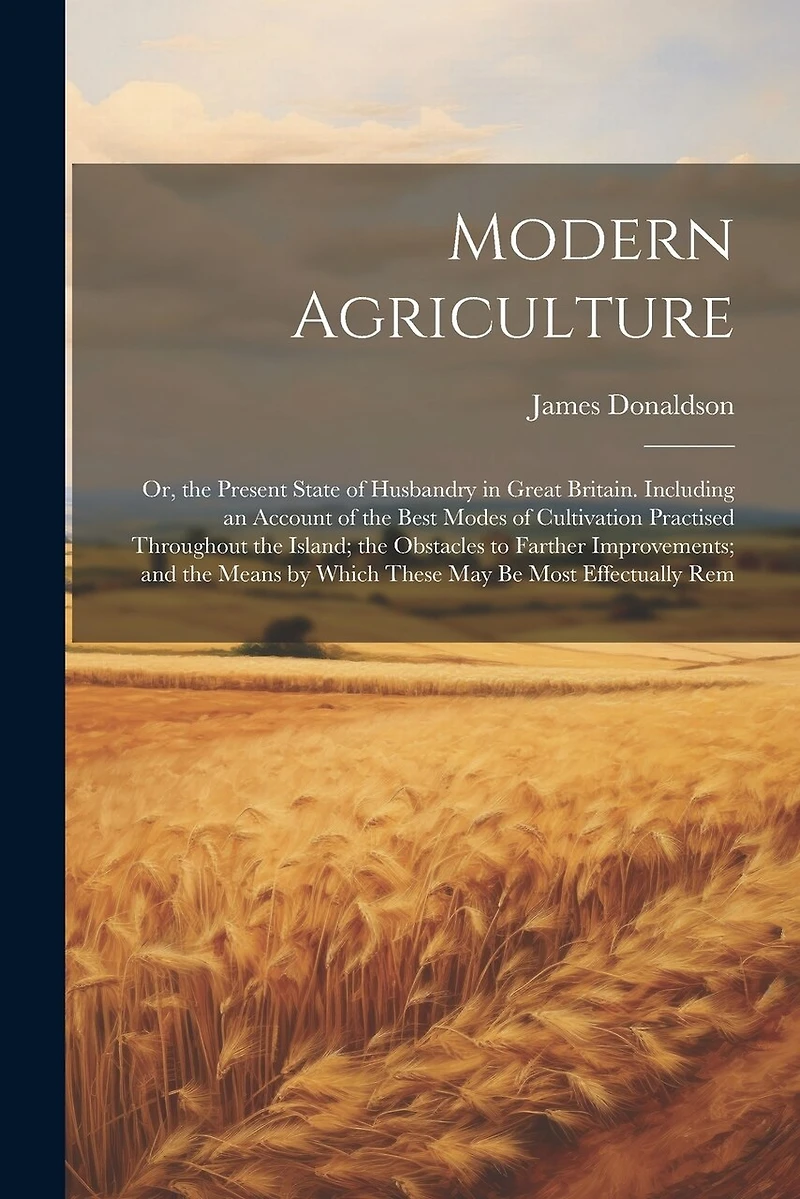 Modern Agriculture: Or, the Present State of Husbandry in Great Britain. Including an Account of the Best Modes of Cultivation Practised Throughout the Island; the Obstacles to Farther Improvements; and the Means by Which These May Be Most Effectually Rem