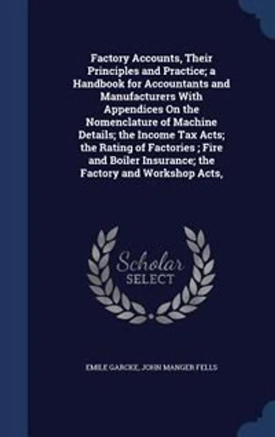 Factory Accounts, Their Principles and Practice; a Handbook for Accountants and Manufacturers With Appendices On the Nomenclature of Machine Details; the Income Tax Acts; the Rating of Factories ; Fire and Boiler Insurance; the Factory and Workshop Acts,