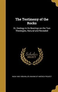 the Testimony of Rocks: Or, Geology Its Bearings On Two Theologies, Natural and Revealed