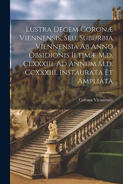 Lustra Decem Coronæ Viennensis, Seu, Suburbia Viennensia Ab Anno Obsidionis Iltimæ M.d. Clxxxiii. Ad Annum M.d. Ccxxxiii. Instaurata Et Ampliata