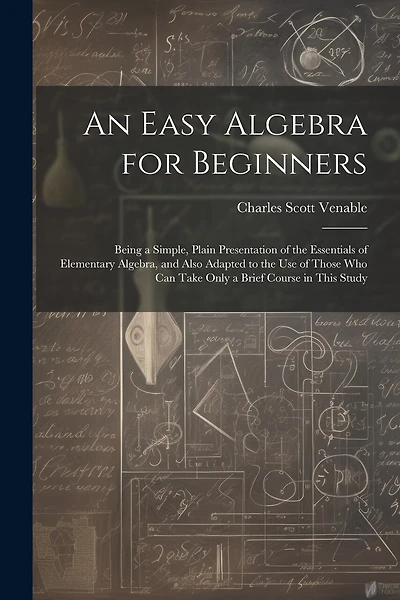 An Easy Algebra for Beginners: Being a Simple, Plain Presentation of the Essentials of Elementary Algebra, and Also Adapted to the Use of Those Who Can Take Only a Brief Course in This Study