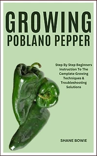 Growing Poblano Pepper: Step By Step Beginners Instruction To The Complete Growing Techniques & Troubleshooting Solutions