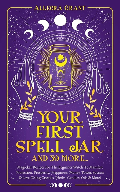 Your First Spell Jar (and 59 more...): Magickal Recipes For The Beginner Witch To Manifest Protection, Prosperity, Happiness, Money, Power, Success & Love (Using Crystals, Herbs, Candles, Oils & More)