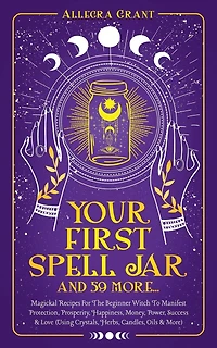 Your First Spell Jar (and 59 more...): Magickal Recipes For The Beginner Witch To Manifest Protection, Prosperity, Happiness, Money, Power, Success & Love (Using Crystals, Herbs, Candles, Oils & More)