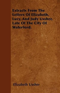 Extracts From the Letters of Elizabeth, Lucy, & Judy Ussher, Late City Waterford