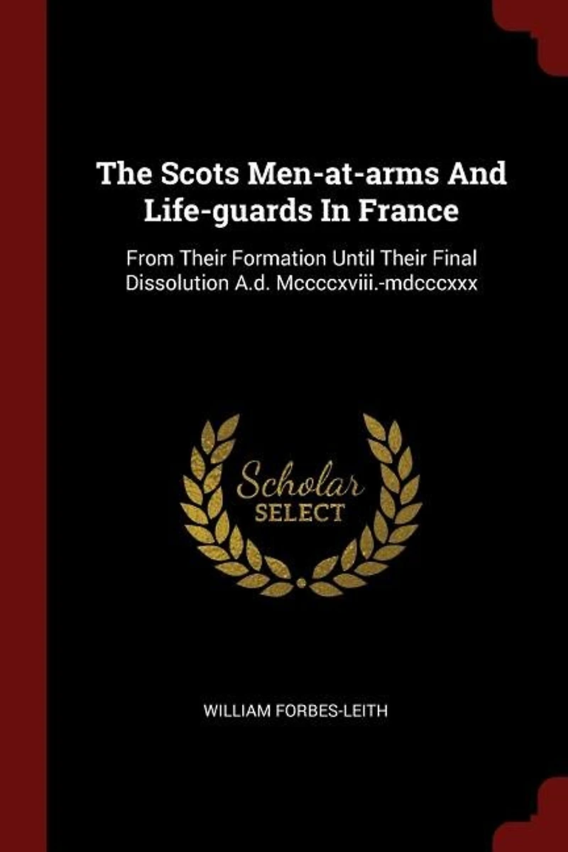 The Scots Men-at-arms And Life-guards France: From Their Formation Until Final Dissolution A.d. Mccccxviii.-mdcccxxx