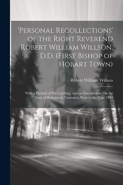'personal Recollections' of the Right Reverend Robert William Willson, D.D. (First Bishop of Hobart Town): With a Portrait of His Lordship, and an Introduction On the State of Religion in Tasmania, Prior to the Year 1884