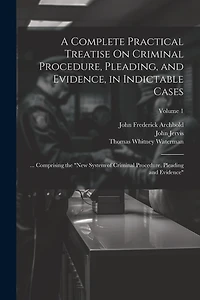 A Complete Practical Treatise On Criminal Procedure, Pleading, and Evidence, in Indictable Cases: ... Comprising the "New System of Criminal Procedure, Pleading and Evidence"; Volume 1