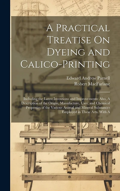 A Practical Treatise On Dyeing and Calico-Printing; Including the Latest Inventions and Improvements; Also, A Description of the Origin, Manufacture, Uses, and Chemical Properties of the Various Animal and Mineral Substances Employed in These Arts. With A