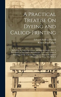 A Practical Treatise On Dyeing and Calico-Printing; Including the Latest Inventions and Improvements; Also, A Description of the Origin, Manufacture, Uses, and Chemical Properties of the Various Animal and Mineral Substances Employed in These Arts. With A